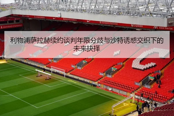 利物浦萨拉赫续约谈判年限分歧与沙特诱惑交织下的未来抉择